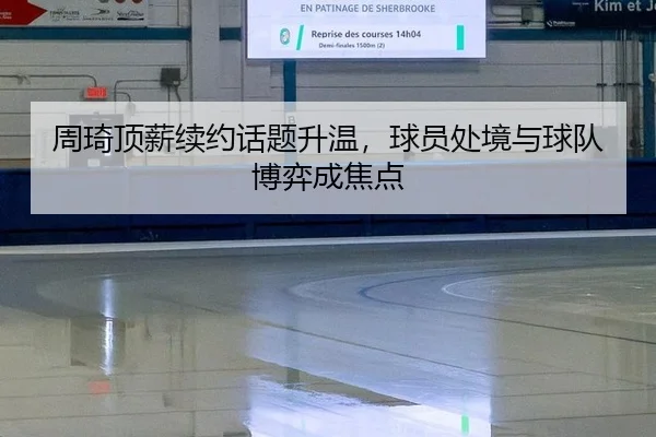 周琦顶薪续约话题升温，球员处境与球队博弈成焦点